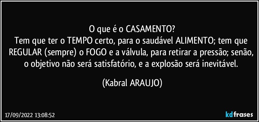 O que é o CASAMENTO?
Tem que ter o TEMPO certo, para o saudável ALIMENTO; tem que REGULAR (sempre) o FOGO e a válvula, para retirar a pressão; senão, o objetivo não será satisfatório, e a explosão será inevitável. (KABRAL ARAUJO)