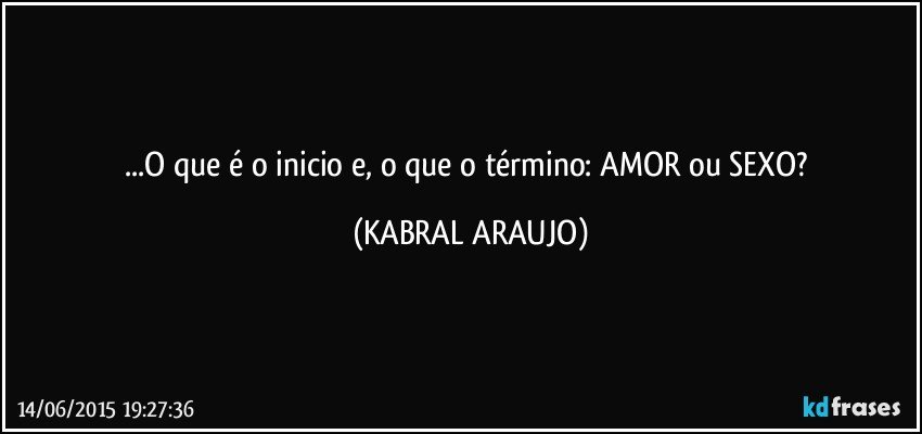 ...O que é o inicio e, o que o término: AMOR ou SEXO? (KABRAL ARAUJO)