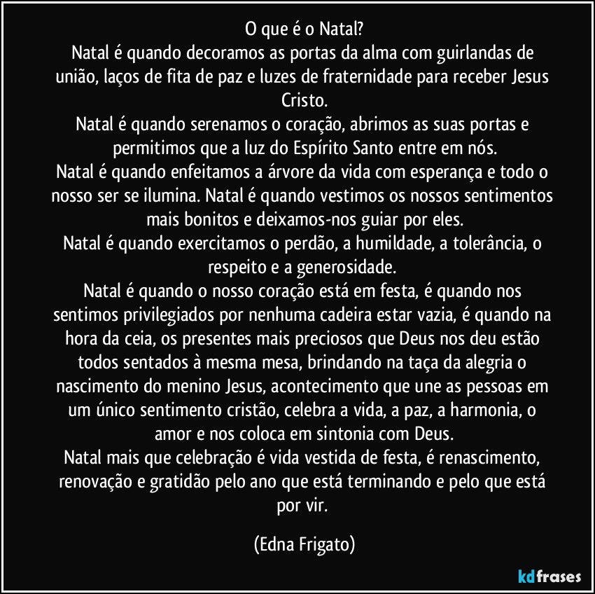 O que é o Natal?
Natal é quando decoramos as portas da alma com  guirlandas de união, laços de fita de paz e luzes de fraternidade para receber Jesus Cristo.
Natal é quando serenamos o coração, abrimos as suas portas e permitimos que a luz do Espírito Santo entre em nós.
Natal é quando enfeitamos a árvore da vida com esperança e todo o nosso ser se ilumina. Natal é quando vestimos os nossos sentimentos mais bonitos e deixamos-nos guiar por eles.
Natal é quando exercitamos o perdão, a humildade, a tolerância, o respeito e a generosidade. 
Natal é quando o nosso coração está em festa, é quando nos sentimos privilegiados por nenhuma cadeira estar vazia, é quando na hora da ceia, os presentes mais preciosos que Deus nos deu estão todos sentados à mesma mesa, brindando na taça da alegria o nascimento do menino Jesus, acontecimento que une as pessoas em um único sentimento cristão, celebra a vida, a paz, a harmonia, o amor e nos coloca em sintonia com Deus.
Natal mais que celebração é vida vestida de festa, é renascimento, renovação e gratidão pelo ano que está terminando e pelo que está por vir. (Edna Frigato)