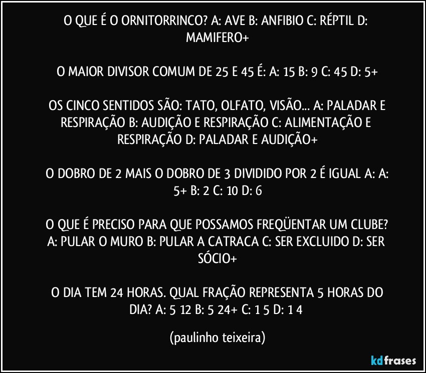 O QUE É O ORNITORRINCO?  A: AVE B: ANFIBIO  C: RÉPTIL  D: MAMIFERO+

O MAIOR DIVISOR COMUM DE 25 E 45 É:  A: 15  B: 9  C: 45  D: 5+

 OS CINCO SENTIDOS SÃO:  TATO, OLFATO, VISÃO...  A: PALADAR E RESPIRAÇÃO  B: AUDIÇÃO E RESPIRAÇÃO   C: ALIMENTAÇÃO E RESPIRAÇÃO  D: PALADAR E AUDIÇÃO+

 O DOBRO DE 2 MAIS O DOBRO DE 3 DIVIDIDO POR 2 É IGUAL  A:  A: 5+  B: 2  C: 10  D: 6

 O QUE É PRECISO PARA QUE POSSAMOS FREQÜENTAR  UM CLUBE?  A: PULAR O MURO  B: PULAR A CATRACA  C: SER EXCLUIDO  D: SER SÓCIO+

 O DIA TEM 24 HORAS. QUAL FRAÇÃO REPRESENTA 5 HORAS DO DIA?  A: 5/12  B: 5/24+  C: 1/5  D: 1/4 (paulinho teixeira)