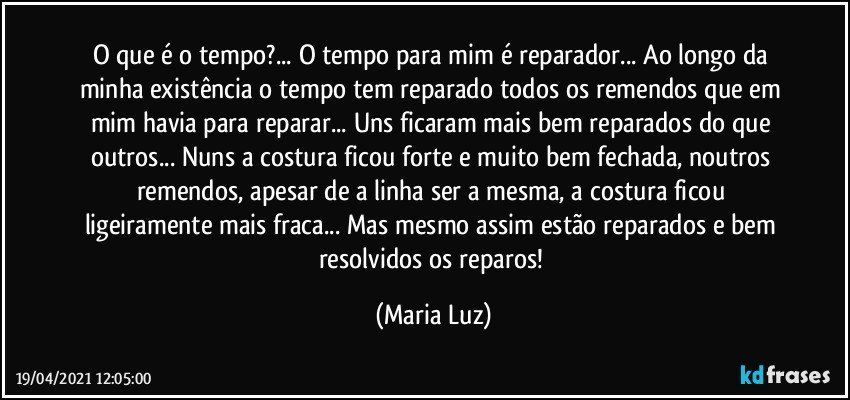 O que é o tempo?... O tempo para mim é reparador... Ao longo da minha existência o tempo tem reparado todos os remendos que em mim havia para reparar... Uns ficaram mais bem reparados do que outros... Nuns a costura ficou forte e muito bem fechada, noutros remendos, apesar de a linha ser a mesma, a costura ficou ligeiramente mais fraca... Mas mesmo assim estão reparados e bem resolvidos os reparos! (Maria Luz)