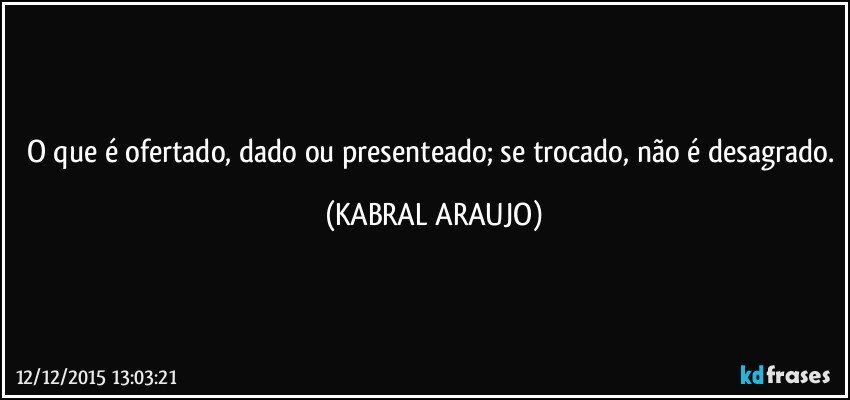 O que é ofertado, dado ou presenteado; se trocado, não é desagrado. (KABRAL ARAUJO)