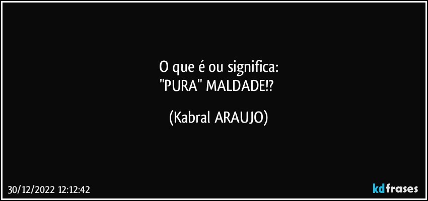 O que é ou significa:
"PURA" MALDADE!? (KABRAL ARAUJO)