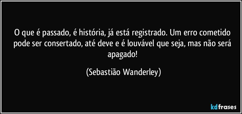 O que é passado, é história, já está registrado. Um erro cometido pode ser consertado, até deve e é louvável que seja, mas não será apagado! (Sebastião Wanderley)