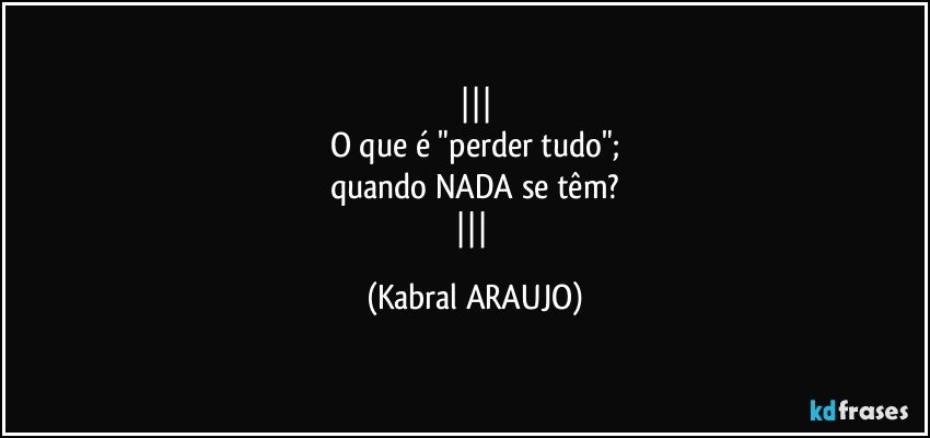 
O que é "perder tudo";
quando NADA se têm?
 (KABRAL ARAUJO)