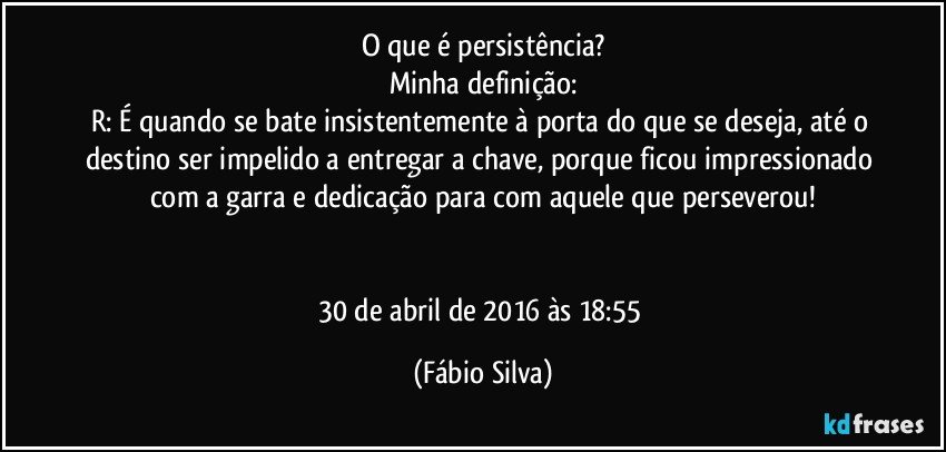 O que é persistência?
Minha definição:
R: É quando se bate insistentemente à porta do que se deseja, até o destino ser impelido a entregar a chave, porque ficou impressionado com a garra e dedicação para com aquele que perseverou!


30 de abril de 2016 às 18:55 (Fábio Silva)