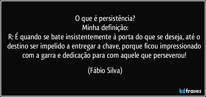 O que é persistência?
Minha definição:
R: É quando se bate insistentemente à porta do que se deseja, até o destino ser impelido a entregar a chave, porque ficou impressionado com a garra e dedicação para com aquele que perseverou! (Fábio Silva)