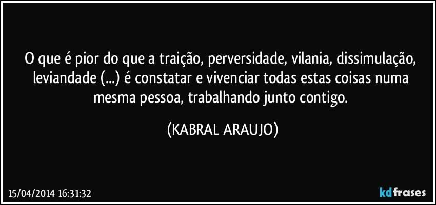 O que é pior do que a traição, perversidade, vilania, dissimulação, leviandade (...) é constatar e vivenciar todas estas coisas numa mesma pessoa, trabalhando junto contigo. (KABRAL ARAUJO)