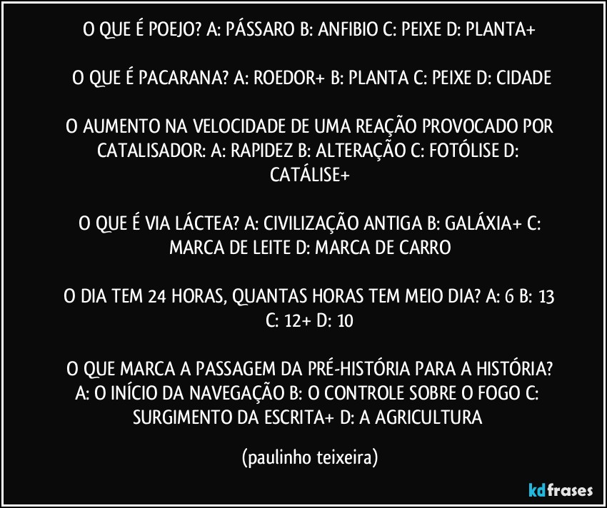 O QUE É POEJO? A: PÁSSARO  B: ANFIBIO  C: PEIXE  D: PLANTA+

 O QUE É PACARANA? A: ROEDOR+  B: PLANTA  C: PEIXE  D: CIDADE

 O AUMENTO NA VELOCIDADE DE UMA REAÇÃO PROVOCADO POR CATALISADOR: A: RAPIDEZ  B: ALTERAÇÃO  C: FOTÓLISE  D: CATÁLISE+

 O QUE É VIA LÁCTEA? A: CIVILIZAÇÃO ANTIGA  B: GALÁXIA+  C: MARCA DE LEITE  D: MARCA DE CARRO

 O DIA TEM 24 HORAS, QUANTAS HORAS TEM MEIO DIA? A: 6  B: 13  C: 12+  D: 10

 O QUE MARCA A PASSAGEM DA PRÉ-HISTÓRIA PARA A HISTÓRIA? A: O INÍCIO DA NAVEGAÇÃO  B: O CONTROLE SOBRE O FOGO  C: SURGIMENTO DA ESCRITA+  D: A AGRICULTURA (paulinho teixeira)