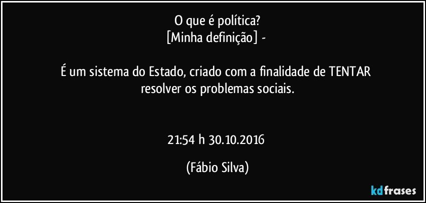 O que é política?
[Minha definição] - 

É um sistema  do Estado,  criado com a finalidade de TENTAR resolver os problemas sociais.


21:54 h 30.10.2016 (Fábio Silva)