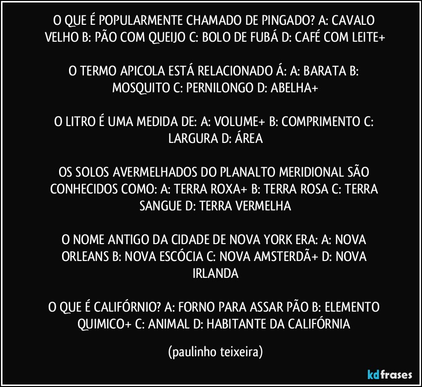 O QUE É POPULARMENTE CHAMADO DE PINGADO? A: CAVALO VELHO  B: PÃO COM QUEIJO  C: BOLO DE FUBÁ  D: CAFÉ COM LEITE+

O TERMO APICOLA ESTÁ RELACIONADO Á: A: BARATA  B: MOSQUITO  C: PERNILONGO  D: ABELHA+

O LITRO É UMA MEDIDA DE: A: VOLUME+  B: COMPRIMENTO  C: LARGURA  D: ÁREA

OS SOLOS AVERMELHADOS DO PLANALTO MERIDIONAL SÃO CONHECIDOS COMO: A: TERRA ROXA+  B: TERRA ROSA  C: TERRA SANGUE  D: TERRA VERMELHA

O NOME ANTIGO DA CIDADE DE NOVA YORK ERA: A: NOVA ORLEANS  B: NOVA ESCÓCIA  C: NOVA AMSTERDÃ+  D: NOVA IRLANDA

O QUE É CALIFÓRNIO? A: FORNO PARA ASSAR PÃO  B: ELEMENTO QUIMICO+  C: ANIMAL  D: HABITANTE DA CALIFÓRNIA (paulinho teixeira)