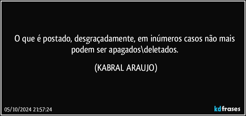 O que é postado, desgraçadamente, em inúmeros casos não mais podem ser apagados\deletados. (KABRAL ARAUJO)