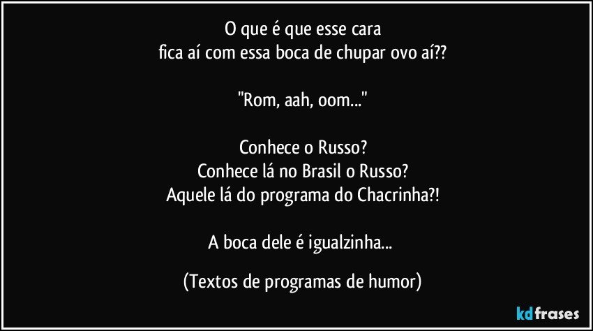 O que é que esse cara
fica aí com essa boca de chupar ovo aí??

"Rom, aah, oom..."

Conhece o Russo?
Conhece lá no Brasil o Russo?
Aquele lá do programa do Chacrinha?!

A boca dele é igualzinha... (Textos de programas de humor)