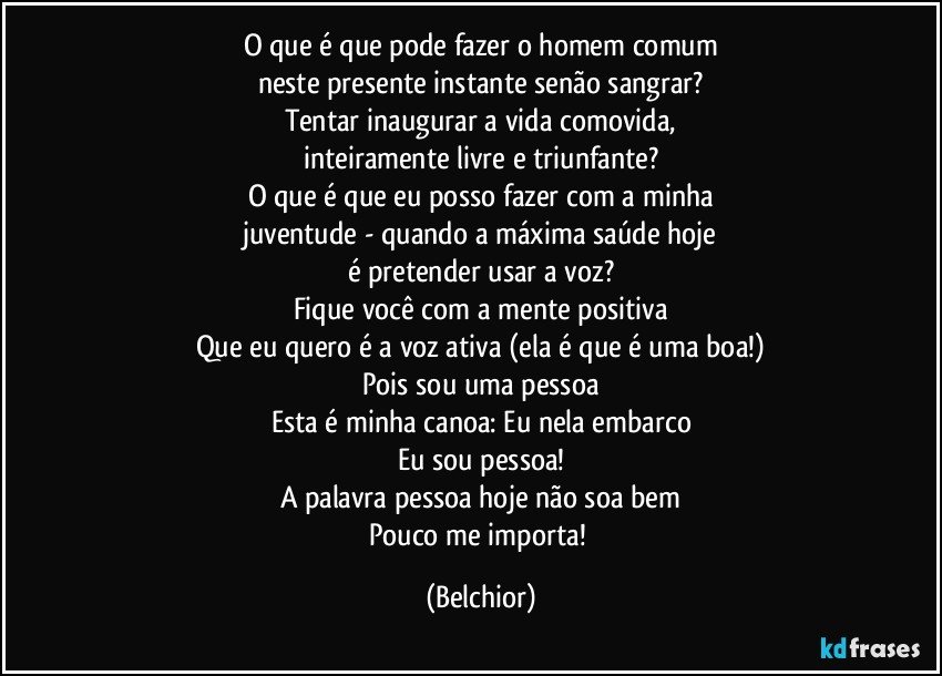 O que é que pode fazer o homem comum
neste presente instante senão sangrar?
Tentar inaugurar a vida comovida,
inteiramente livre e triunfante?
O que é que eu posso fazer com a minha
juventude - quando a máxima saúde hoje
é pretender usar a voz?
Fique você com a mente positiva
Que eu quero é a voz ativa (ela é que é uma boa!)
Pois sou uma pessoa
Esta é minha canoa: Eu nela embarco
Eu sou pessoa!
A palavra pessoa hoje não soa bem
Pouco me importa! (Belchior)