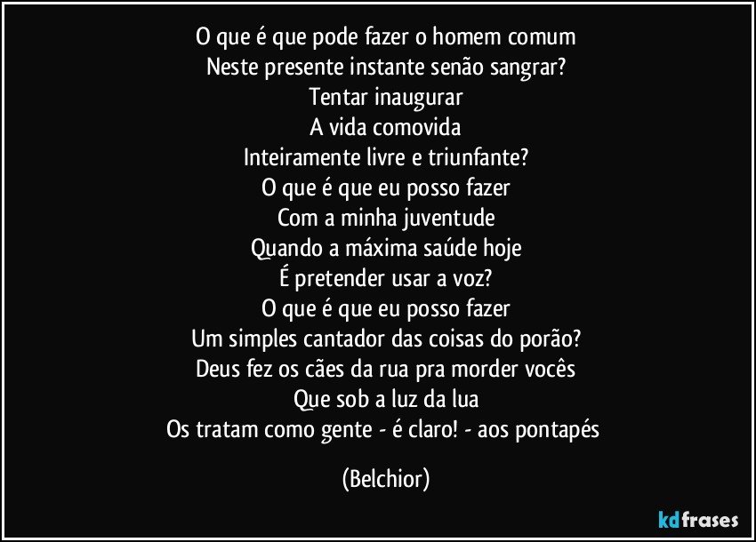 O que é que pode fazer o homem comum
Neste presente instante senão sangrar?
Tentar inaugurar
A vida comovida
Inteiramente livre e triunfante?
O que é que eu posso fazer
Com a minha juventude
Quando a máxima saúde hoje
É pretender usar a voz?
O que é que eu posso fazer
Um simples cantador das coisas do porão?
Deus fez os cães da rua pra morder vocês
Que sob a luz da lua
Os tratam como gente - é claro! - aos pontapés (Belchior)