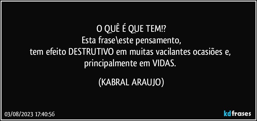 O QUÊ É QUE TEM!?
Esta frase\este pensamento,
tem efeito DESTRUTIVO em muitas vacilantes ocasiões e, principalmente em VIDAS. (KABRAL ARAUJO)