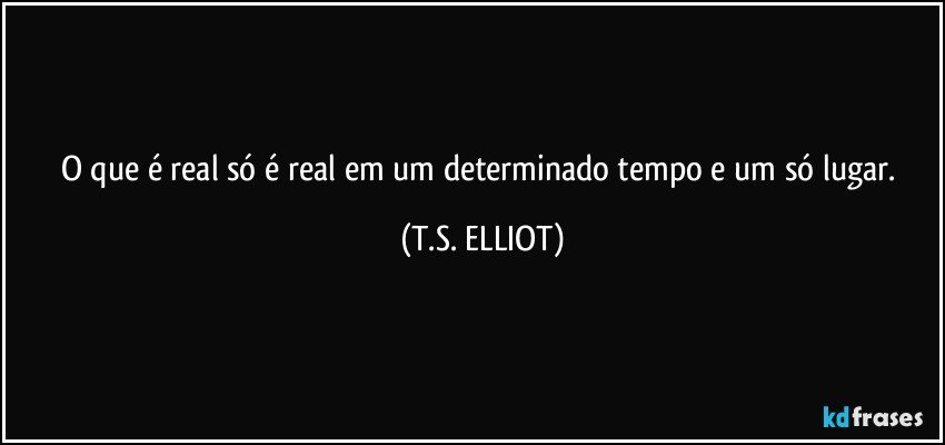 O que é real só é real em um determinado tempo e um só lugar. (T.S. ELLIOT)