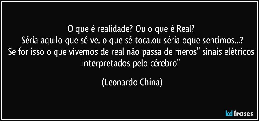 O que é realidade? Ou o que é Real? 
Séria aquilo que sé ve, o que sé toca,ou séria oque sentimos...?
Se for isso o que vivemos de real não passa de meros'' sinais elétricos interpretados pelo cérebro'' (Leonardo China)