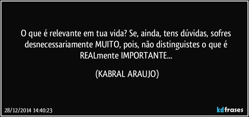 O que é relevante em tua vida? Se, ainda, tens dúvidas, sofres desnecessariamente MUITO, pois, não distinguistes o que é REALmente IMPORTANTE... (KABRAL ARAUJO)