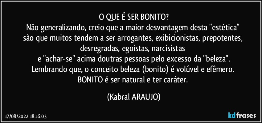 O QUE É SER BONITO?
Não generalizando, creio que a maior desvantagem desta "estética" são que muitos tendem a ser arrogantes, exibicionistas, prepotentes, desregradas, egoístas, narcisistas 
e "achar-se" acima doutras pessoas pelo excesso da "beleza".
Lembrando que, o conceito beleza (bonito) é volúvel e efêmero. BONITO é ser natural e ter caráter. (KABRAL ARAUJO)