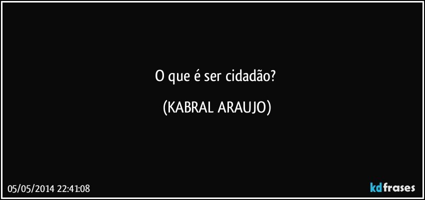 O que é ser cidadão? (KABRAL ARAUJO)