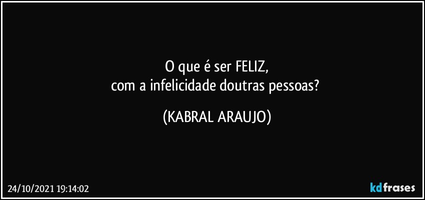 O que é ser FELIZ,
com a infelicidade doutras pessoas? (KABRAL ARAUJO)