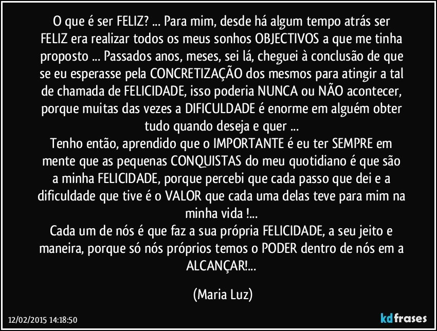 O que é ser FELIZ? ... Para mim, desde há algum tempo atrás ser FELIZ era realizar todos os meus sonhos/ OBJECTIVOS a que me tinha proposto ... Passados anos, meses, sei lá, cheguei à conclusão de que se eu esperasse pela CONCRETIZAÇÃO dos mesmos para atingir a tal de chamada de FELICIDADE, isso poderia NUNCA ou NÃO acontecer, porque muitas das vezes a DIFICULDADE é enorme em alguém obter tudo quando deseja e quer ... 
Tenho então, aprendido que o IMPORTANTE  é eu ter SEMPRE  em mente que as pequenas CONQUISTAS do meu quotidiano é que são a minha FELICIDADE, porque percebi que cada passo que dei e a dificuldade que tive é o VALOR que cada uma delas teve para mim na minha vida !... 
Cada um de nós é que faz a sua própria FELICIDADE, a seu jeito e maneira, porque só nós próprios temos o PODER dentro de nós em a ALCANÇAR!... (Maria Luz)