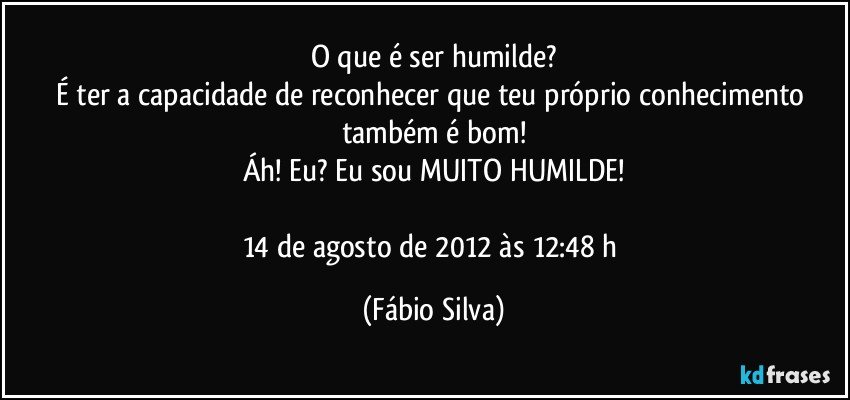 O que é ser humilde?
É ter a capacidade de reconhecer que teu próprio conhecimento também é bom!
Áh! Eu? Eu sou MUITO HUMILDE!

14 de agosto de 2012 às 12:48 h (Fábio Silva)