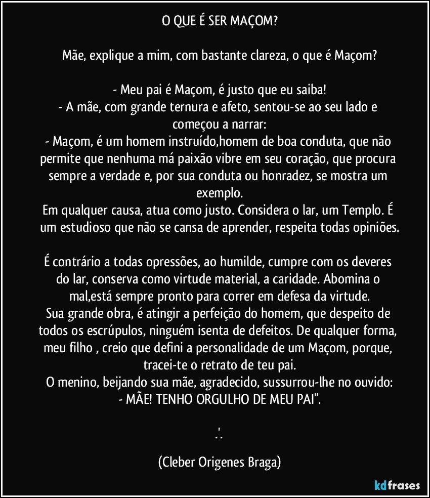 O QUE É SER MAÇOM?

Mãe, explique a mim, com bastante clareza, o que é Maçom?

- Meu pai é Maçom, é justo que eu saiba!
- A mãe, com grande ternura e afeto, sentou-se ao seu lado e começou a narrar:
- Maçom, é um homem instruído,homem de boa conduta, que não permite que nenhuma má paixão vibre em seu coração, que procura sempre a verdade e, por sua conduta ou honradez, se mostra um exemplo.
Em qualquer causa, atua como justo. Considera o lar, um Templo. É um estudioso que não se cansa de aprender, respeita todas opiniões.

É contrário a todas opressões, ao humilde, cumpre com os deveres do lar, conserva como virtude material, a caridade. Abomina o mal,está sempre pronto para correr em defesa da virtude.
Sua grande obra, é atingir a perfeição do homem, que despeito de todos os escrúpulos, ninguém isenta de defeitos. De qualquer forma, meu filho , creio que defini a personalidade de um Maçom, porque, tracei-te o retrato de teu pai.
O menino, beijando sua mãe, agradecido, sussurrou-lhe no ouvido:
- MÃE! TENHO ORGULHO DE MEU PAI".

  .'. (Cleber Origenes Braga)