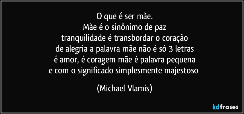 O que é ser mãe.
Mãe é o sinônimo de paz
tranquilidade é transbordar o coração
de alegria a palavra mãe não é só 3 letras
é amor, é coragem mãe é palavra pequena
e com o significado simplesmente majestoso (Michael Vlamis)