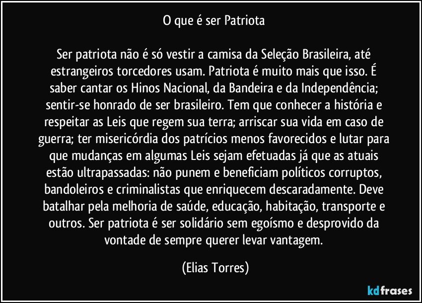 O que é ser Patriota 

Ser patriota não é só vestir a camisa da Seleção Brasileira, até estrangeiros torcedores usam. Patriota é muito mais que isso. É saber cantar os Hinos Nacional, da Bandeira e da Independência; sentir-se honrado de ser brasileiro. Tem que conhecer a história e respeitar as Leis que regem sua terra; arriscar sua vida em caso de guerra; ter misericórdia dos patrícios menos favorecidos e lutar para que mudanças em algumas Leis sejam efetuadas já que as atuais estão ultrapassadas: não punem e beneficiam políticos corruptos, bandoleiros e criminalistas que enriquecem descaradamente. Deve batalhar pela melhoria de saúde, educação, habitação, transporte e outros. Ser patriota é ser solidário sem egoísmo e desprovido da vontade de sempre querer levar vantagem. (Elias Torres)