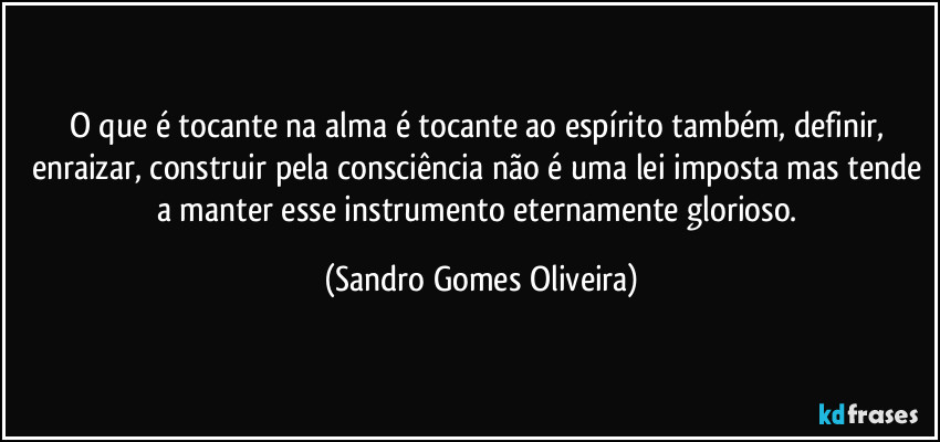 O que é tocante na alma é tocante ao espírito também, definir, enraizar, construir pela consciência não é uma lei imposta mas tende a manter esse instrumento eternamente glorioso. (Sandro Gomes Oliveira)