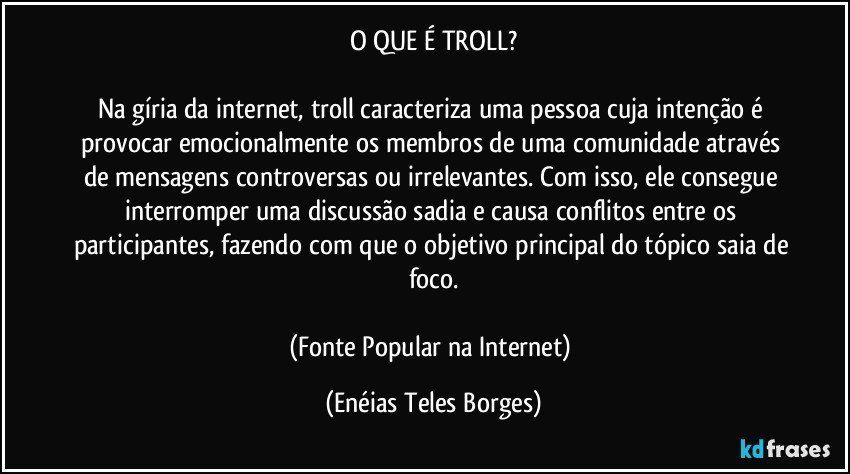 O QUE É TROLL?

Na gíria da internet, troll caracteriza uma pessoa cuja intenção é provocar emocionalmente os membros de uma comunidade através de mensagens controversas ou irrelevantes. Com isso, ele consegue interromper uma discussão sadia e causa conflitos entre os participantes, fazendo com que o objetivo principal do tópico saia de foco.

(Fonte Popular na Internet) (Enéias Teles Borges)