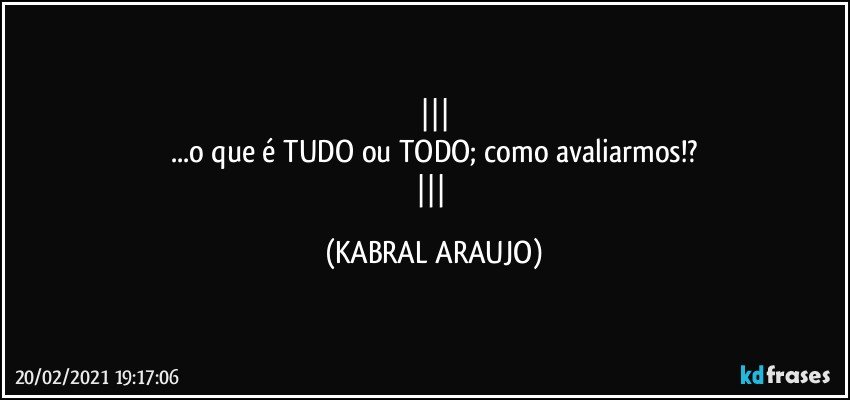 
...o que é TUDO ou TODO; como avaliarmos!?
 (KABRAL ARAUJO)