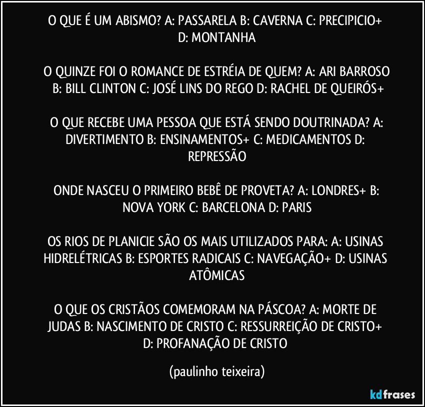 O QUE É UM ABISMO?  A: PASSARELA  B: CAVERNA  C: PRECIPICIO+  D: MONTANHA

 O QUINZE FOI O ROMANCE DE ESTRÉIA DE QUEM?  A: ARI BARROSO  B: BILL CLINTON  C: JOSÉ LINS DO REGO  D: RACHEL DE QUEIRÓS+

 O QUE RECEBE UMA PESSOA QUE ESTÁ SENDO DOUTRINADA?  A: DIVERTIMENTO  B: ENSINAMENTOS+  C: MEDICAMENTOS  D: REPRESSÃO

 ONDE NASCEU O PRIMEIRO BEBÊ DE PROVETA?  A: LONDRES+  B: NOVA YORK  C: BARCELONA  D: PARIS

OS RIOS DE PLANICIE SÃO OS MAIS UTILIZADOS PARA: A: USINAS HIDRELÉTRICAS  B: ESPORTES RADICAIS  C: NAVEGAÇÃO+  D: USINAS ATÔMICAS

O QUE OS CRISTÃOS COMEMORAM NA PÁSCOA? A: MORTE DE JUDAS  B: NASCIMENTO DE CRISTO  C: RESSURREIÇÃO DE CRISTO+  D: PROFANAÇÃO DE CRISTO (paulinho teixeira)