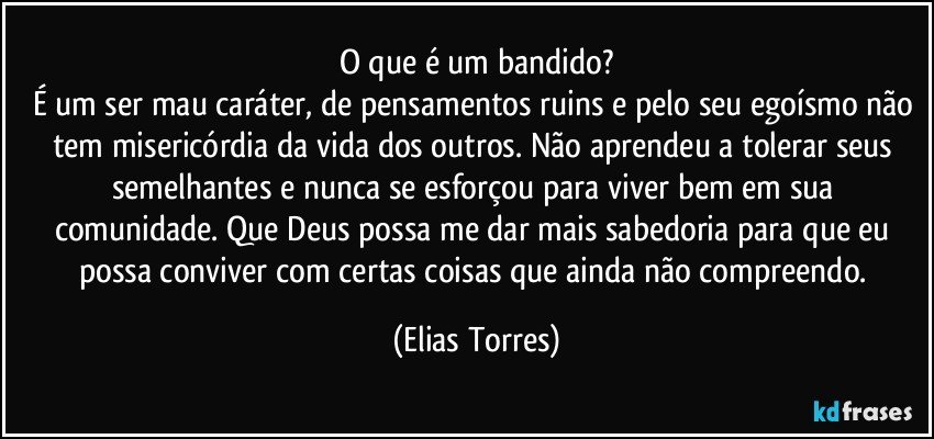 O que é um bandido?
É um ser mau caráter, de pensamentos ruins e pelo seu egoísmo não tem misericórdia da vida dos outros. Não aprendeu a tolerar seus semelhantes e nunca se esforçou para viver bem em sua comunidade. Que Deus possa me dar mais sabedoria para que eu possa conviver com certas coisas que ainda não compreendo. (Elias Torres)