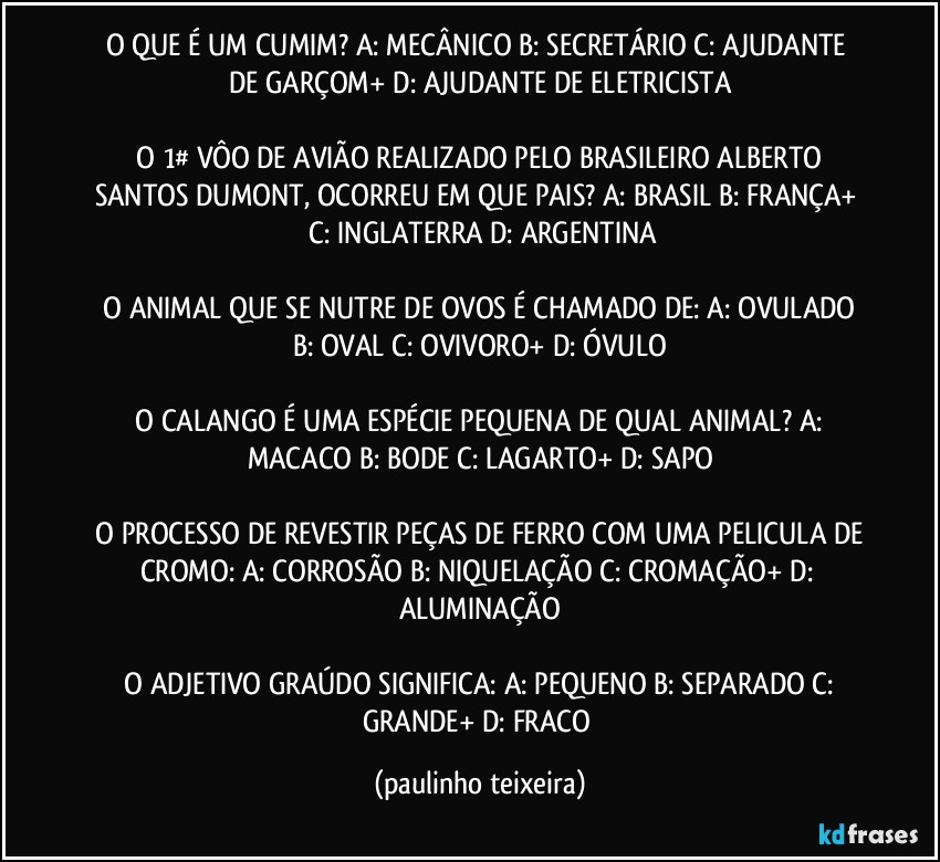 O QUE É UM CUMIM?  A: MECÂNICO  B: SECRETÁRIO  C: AJUDANTE DE GARÇOM+  D: AJUDANTE DE ELETRICISTA

 O 1# VÔO DE AVIÃO REALIZADO PELO BRASILEIRO ALBERTO SANTOS DUMONT,  OCORREU EM QUE PAIS?  A: BRASIL  B: FRANÇA+  C: INGLATERRA  D: ARGENTINA

 O ANIMAL QUE SE NUTRE DE OVOS É CHAMADO DE:  A: OVULADO  B: OVAL  C:   OVIVORO+  D: ÓVULO

 O CALANGO É UMA ESPÉCIE PEQUENA DE QUAL ANIMAL?  A: MACACO  B: BODE  C: LAGARTO+  D: SAPO

 O PROCESSO DE REVESTIR PEÇAS DE FERRO COM UMA PELICULA DE CROMO:  A: CORROSÃO   B: NIQUELAÇÃO  C: CROMAÇÃO+  D: ALUMINAÇÃO

 O ADJETIVO GRAÚDO SIGNIFICA:  A: PEQUENO  B: SEPARADO  C: GRANDE+  D: FRACO (paulinho teixeira)