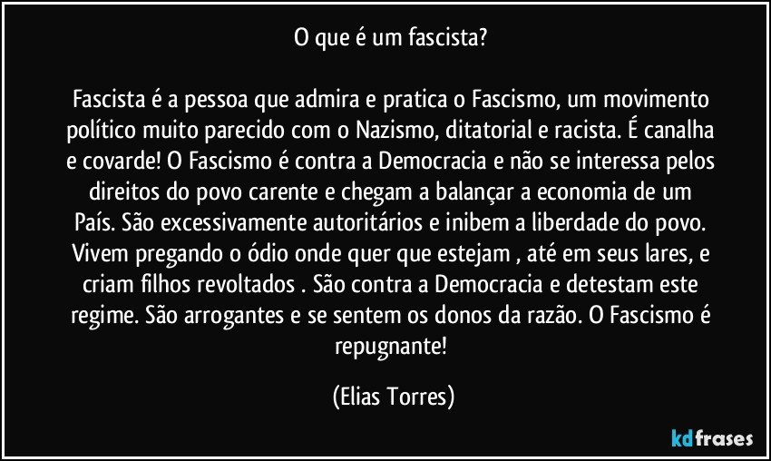 O que é um fascista? 

Fascista é a pessoa que admira e pratica o Fascismo, um movimento político muito parecido com o Nazismo, ditatorial e racista. É canalha e covarde! O Fascismo é contra a Democracia e não se interessa pelos direitos do povo carente e chegam a balançar a economia de um País. São excessivamente autoritários e inibem a liberdade do povo. Vivem pregando o ódio onde quer que estejam , até em seus lares, e criam filhos revoltados . São contra a Democracia e detestam este regime. São arrogantes e se sentem os donos da razão. O Fascismo é repugnante! (Elias Torres)