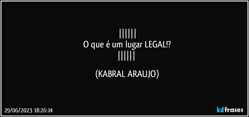 
O que é um lugar LEGAL!?
 (KABRAL ARAUJO)