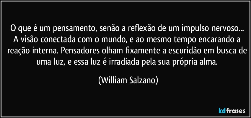 O que é um pensamento, senão a reflexão de um impulso nervoso... A visão conectada com o mundo, e ao mesmo tempo encarando a reação interna. Pensadores olham fixamente a escuridão em busca de uma luz, e essa luz é irradiada pela sua própria alma. (William Salzano)