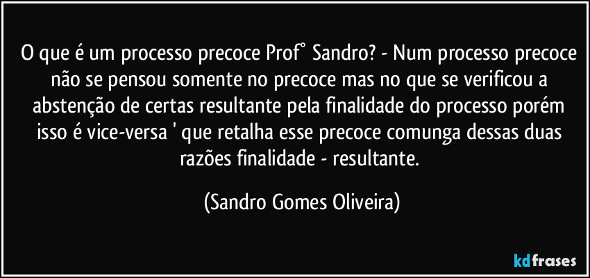 O que é um processo precoce Prof° Sandro? - Num processo precoce não se pensou somente no precoce mas no que se verificou a abstenção de certas resultante pela finalidade do processo porém isso é vice-versa ' que retalha esse precoce comunga dessas duas razões finalidade - resultante. (Sandro Gomes Oliveira)