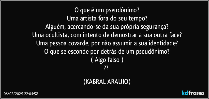 O que é um pseudônimo?
Uma artista fora do seu tempo?
Alguém, acercando-se da sua própria  segurança?
Uma ocultista, com intento de demostrar a sua outra face?
Uma pessoa covarde, por não assumir  a sua identidade?
O que se esconde por detrás de um pseudônimo?
( Algo falso )
?? (KABRAL ARAUJO)