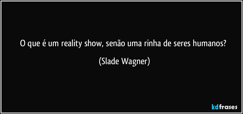 O que é um reality show, senão uma rinha de seres humanos? (Slade Wagner)