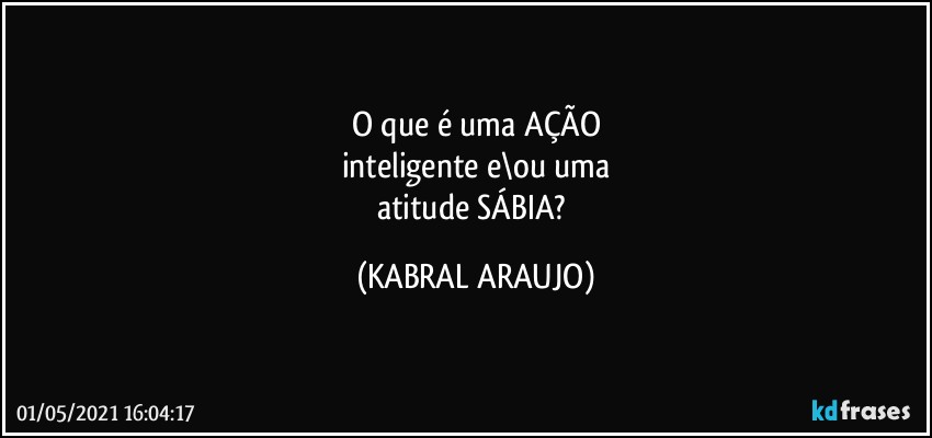 O que é uma AÇÃO
inteligente e\ou uma
atitude SÁBIA? (KABRAL ARAUJO)