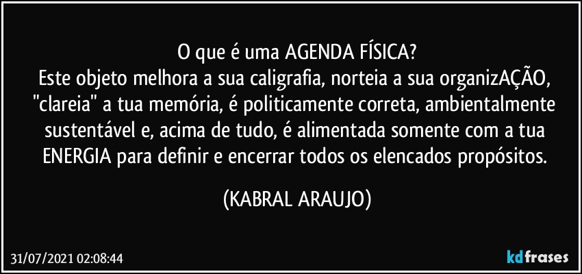 o que é uma AGENDA FÍSICA?
Este objeto melhora a sua caligrafia, norteia a sua organizAÇÃO, "clareia" a tua memória, é politicamente correta, ambientalmente sustentável e, acima de tudo, é alimentada somente com a tua ENERGIA para definir e encerrar todos os elencados propósitos. (KABRAL ARAUJO)