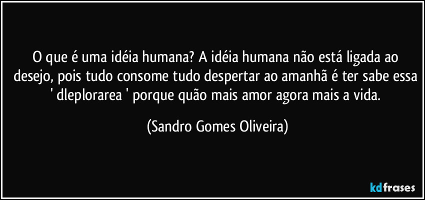 O que é uma idéia humana? A idéia humana não está ligada ao desejo, pois tudo consome tudo despertar ao amanhã é ter sabe essa ' dleplorarea ' porque quão mais amor agora mais a vida. (Sandro Gomes Oliveira)