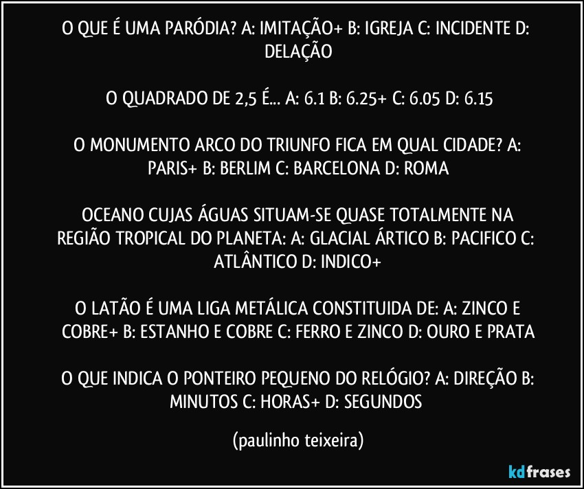 O QUE É UMA PARÓDIA?  A: IMITAÇÃO+  B: IGREJA  C: INCIDENTE  D: DELAÇÃO

 O QUADRADO DE 2,5 É...  A: 6.1  B: 6.25+  C: 6.05  D: 6.15

 O MONUMENTO ARCO DO TRIUNFO FICA EM QUAL CIDADE?  A: PARIS+  B: BERLIM  C: BARCELONA  D: ROMA

 OCEANO CUJAS ÁGUAS SITUAM-SE QUASE TOTALMENTE NA REGIÃO TROPICAL DO PLANETA:  A: GLACIAL ÁRTICO  B: PACIFICO  C: ATLÂNTICO  D: INDICO+

 O LATÃO É UMA LIGA METÁLICA CONSTITUIDA DE:  A: ZINCO E COBRE+  B: ESTANHO E COBRE  C: FERRO E ZINCO  D: OURO E PRATA

 O QUE INDICA O PONTEIRO PEQUENO DO RELÓGIO?  A: DIREÇÃO  B: MINUTOS  C:  HORAS+  D: SEGUNDOS (paulinho teixeira)