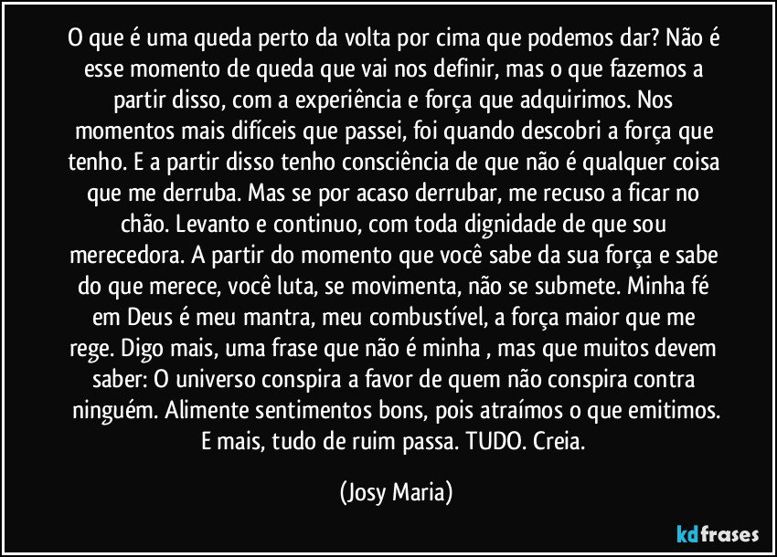 O que é uma queda perto da volta por cima que podemos dar? Não é esse momento de queda que vai nos definir, mas o que fazemos a partir disso, com a experiência e força que adquirimos. Nos momentos  mais difíceis que passei, foi quando descobri a força que tenho. E a partir disso tenho consciência de que não é qualquer coisa que me derruba. Mas se por acaso derrubar, me recuso a ficar no chão. Levanto e continuo, com toda dignidade de que sou merecedora. A partir do momento que você sabe da sua força e sabe do que merece, você luta, se movimenta, não se submete. Minha fé em Deus é meu mantra, meu combustível, a força maior que me rege. Digo mais, uma frase que não é minha , mas que muitos devem saber: O universo conspira a favor de quem não conspira contra ninguém. Alimente sentimentos bons, pois atraímos o que emitimos.
E mais, tudo de ruim passa. TUDO. Creia. (Josy Maria)