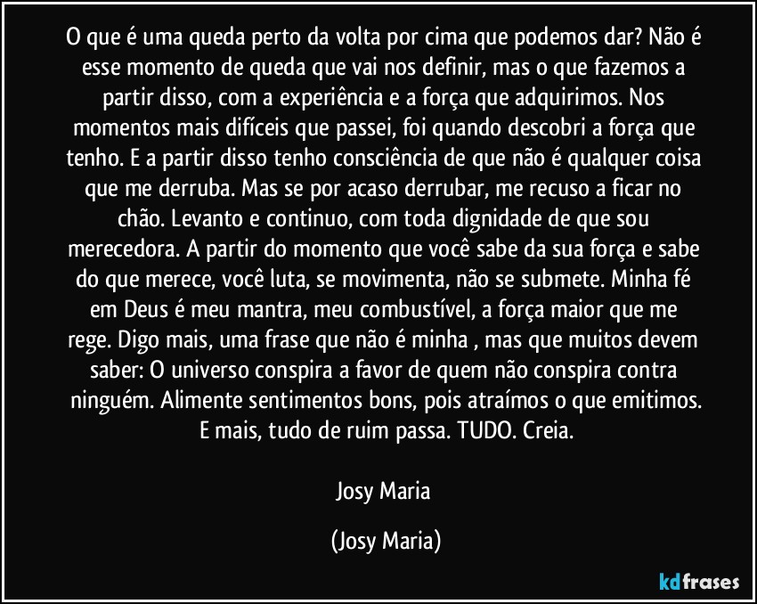 O que é uma queda perto da volta por cima que podemos dar? Não é esse momento de queda que vai nos definir, mas o que fazemos a partir disso, com a experiência e a força que adquirimos. Nos momentos  mais difíceis que passei, foi quando descobri a força que tenho. E a partir disso tenho consciência de que não é qualquer coisa que me derruba. Mas se por acaso derrubar, me recuso a ficar no chão. Levanto e continuo, com toda dignidade de que sou merecedora. A partir do momento que você sabe da sua força e sabe do que merece, você luta, se movimenta, não se submete. Minha fé em Deus é meu mantra, meu combustível, a força maior que me rege. Digo mais, uma frase que não é minha , mas que muitos devem saber: O universo conspira a favor de quem não conspira contra ninguém. Alimente sentimentos bons, pois atraímos o que emitimos.
E mais, tudo de ruim passa. TUDO. Creia.

Josy Maria (Josy Maria)