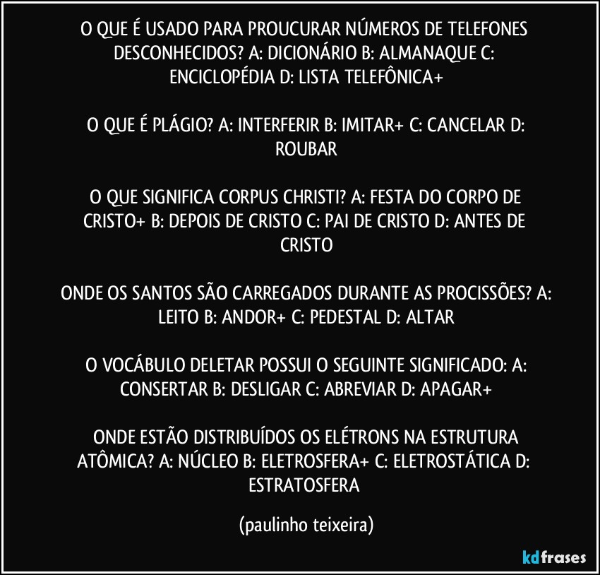 O QUE É USADO PARA PROUCURAR NÚMEROS DE TELEFONES DESCONHECIDOS?  A: DICIONÁRIO  B: ALMANAQUE  C: ENCICLOPÉDIA  D: LISTA TELEFÔNICA+

 O QUE É PLÁGIO?  A: INTERFERIR  B: IMITAR+  C: CANCELAR  D: ROUBAR

 O QUE SIGNIFICA CORPUS CHRISTI?  A: FESTA DO CORPO DE CRISTO+  B: DEPOIS DE CRISTO  C: PAI DE CRISTO  D: ANTES DE CRISTO

 ONDE OS SANTOS SÃO CARREGADOS DURANTE AS PROCISSÕES?  A: LEITO  B: ANDOR+  C: PEDESTAL  D: ALTAR

 O VOCÁBULO DELETAR POSSUI O SEGUINTE SIGNIFICADO:  A: CONSERTAR  B: DESLIGAR  C: ABREVIAR  D: APAGAR+

 ONDE ESTÃO DISTRIBUÍDOS OS ELÉTRONS NA ESTRUTURA ATÔMICA?  A: NÚCLEO  B: ELETROSFERA+  C: ELETROSTÁTICA  D: ESTRATOSFERA (paulinho teixeira)